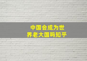 中国会成为世界老大国吗知乎