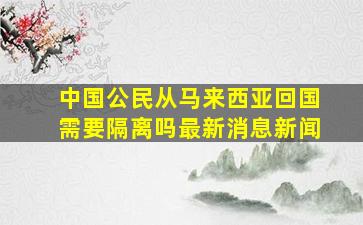 中国公民从马来西亚回国需要隔离吗最新消息新闻