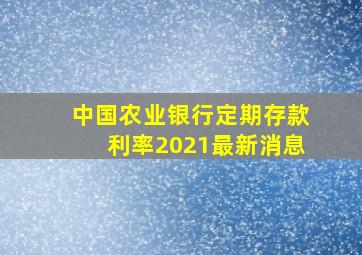 中国农业银行定期存款利率2021最新消息