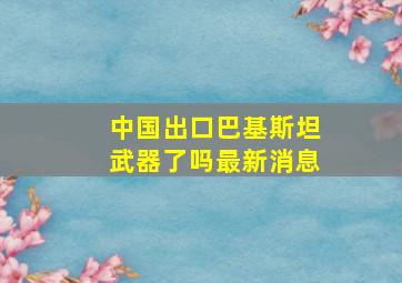 中国出口巴基斯坦武器了吗最新消息