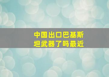 中国出口巴基斯坦武器了吗最近