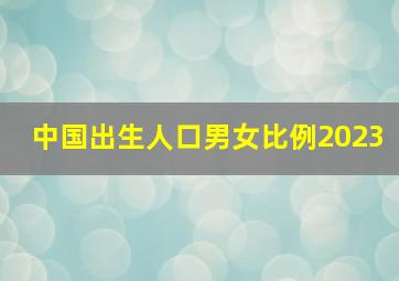 中国出生人口男女比例2023