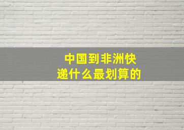 中国到非洲快递什么最划算的