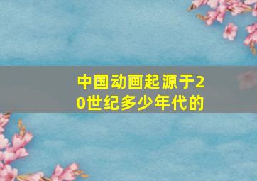 中国动画起源于20世纪多少年代的