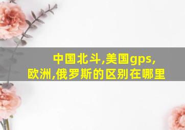 中国北斗,美国gps,欧洲,俄罗斯的区别在哪里