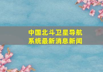 中国北斗卫星导航系统最新消息新闻