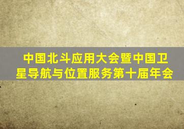 中国北斗应用大会暨中国卫星导航与位置服务第十届年会