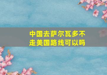 中国去萨尔瓦多不走美国路线可以吗