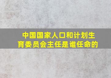 中国国家人口和计划生育委员会主任是谁任命的