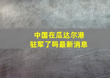 中国在瓜达尔港驻军了吗最新消息