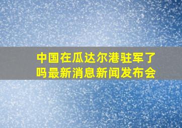 中国在瓜达尔港驻军了吗最新消息新闻发布会