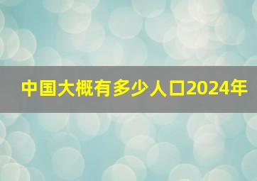 中国大概有多少人口2024年