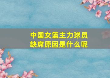 中国女篮主力球员缺席原因是什么呢