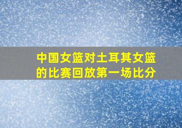 中国女篮对土耳其女篮的比赛回放第一场比分