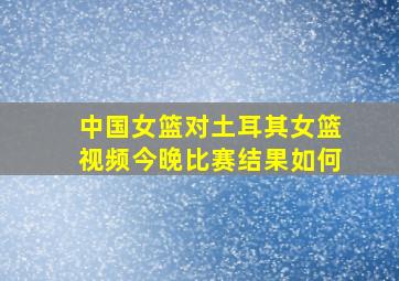 中国女篮对土耳其女篮视频今晚比赛结果如何