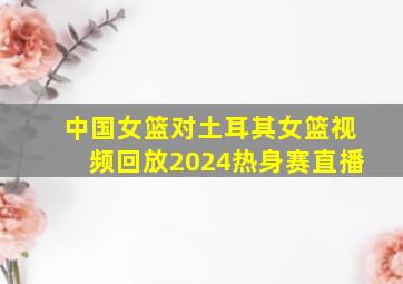 中国女篮对土耳其女篮视频回放2024热身赛直播