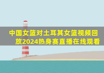 中国女篮对土耳其女篮视频回放2024热身赛直播在线观看