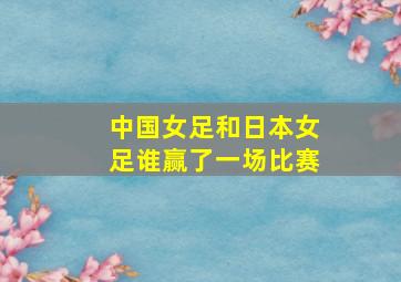 中国女足和日本女足谁赢了一场比赛