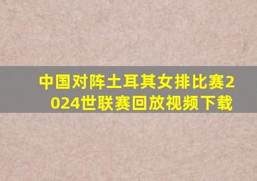 中国对阵土耳其女排比赛2024世联赛回放视频下载