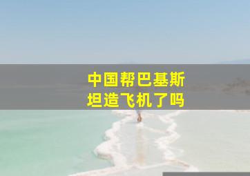 中国帮巴基斯坦造飞机了吗