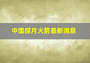 中国探月火箭最新消息