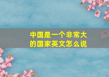 中国是一个非常大的国家英文怎么说