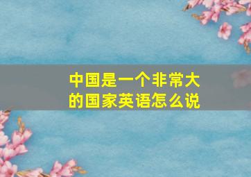 中国是一个非常大的国家英语怎么说