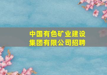 中国有色矿业建设集团有限公司招聘