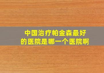 中国治疗帕金森最好的医院是哪一个医院啊