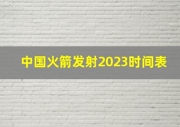 中国火箭发射2023时间表