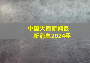 中国火箭新闻最新消息2024年