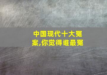 中国现代十大冤案,你觉得谁最冤