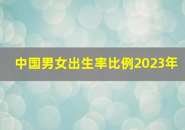 中国男女出生率比例2023年