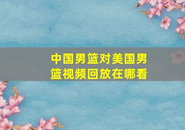 中国男篮对美国男篮视频回放在哪看