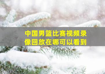 中国男篮比赛视频录像回放在哪可以看到