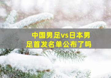 中国男足vs日本男足首发名单公布了吗