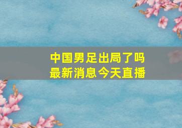 中国男足出局了吗最新消息今天直播