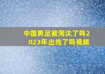 中国男足被淘汰了吗2023年出线了吗视频