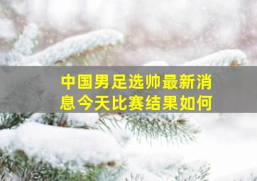 中国男足选帅最新消息今天比赛结果如何