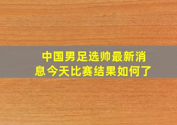 中国男足选帅最新消息今天比赛结果如何了