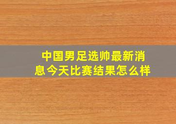 中国男足选帅最新消息今天比赛结果怎么样