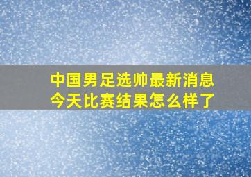 中国男足选帅最新消息今天比赛结果怎么样了