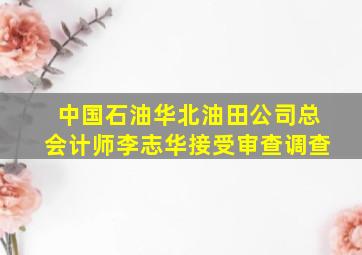 中国石油华北油田公司总会计师李志华接受审查调查