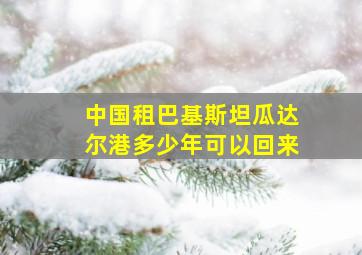 中国租巴基斯坦瓜达尔港多少年可以回来