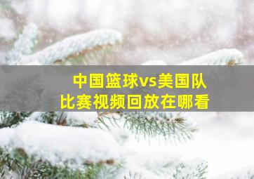 中国篮球vs美国队比赛视频回放在哪看