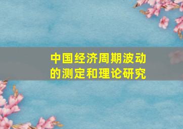 中国经济周期波动的测定和理论研究