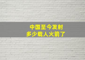 中国至今发射多少载人火箭了