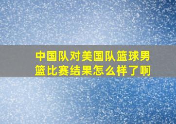 中国队对美国队篮球男篮比赛结果怎么样了啊