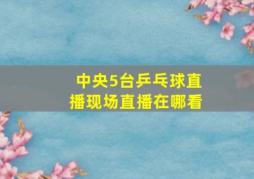 中央5台乒乓球直播现场直播在哪看