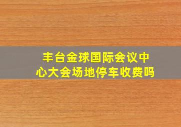 丰台金球国际会议中心大会场地停车收费吗